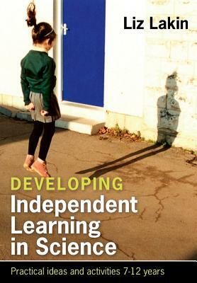 Developing Independent Learning in Science: Practical Ideas and Activities for 7-12 Year Olds by Liz Lakin