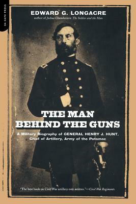 The Man Behind the Guns: A Military Biography of General Henry J. Hunt, Commander of Artillery, Army of the Potomac by Edward G. Longacre