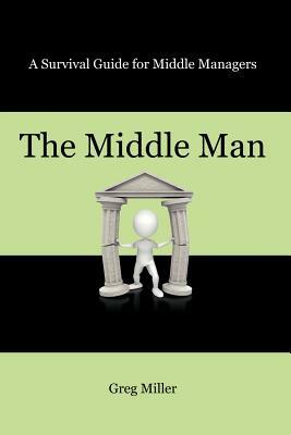 The Middle Man: A Survival Guide for Middle Managers by Greg Miller