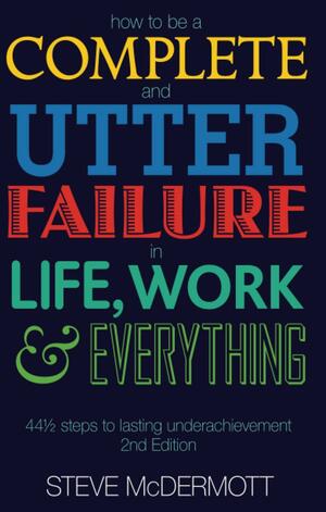 How To Be A Complete And Utter Failure In Life, Work And Everything: 44 1/2 Steps To Lasting Underachievement by Steve McDermott