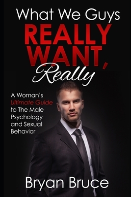 What We Guys Really Want, Really: A Woman's Ultimate Guide to The Male Psychology and Sexual Behavior (How to read our minds, why we cheat, why we don by Bryan Bruce