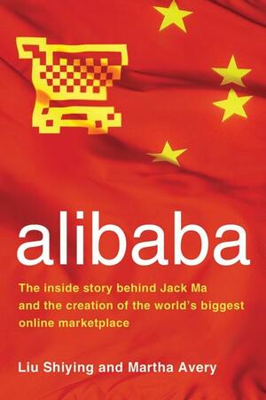 alibaba: The Inside Story Behind Jack Ma and the Creation of the World's Biggest Online Marketplace by Liu Shiying, Martha Avery