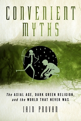 Convenient Myths: The Axial Age, Dark Green Religion, and the World That Never Was by Iain Provan