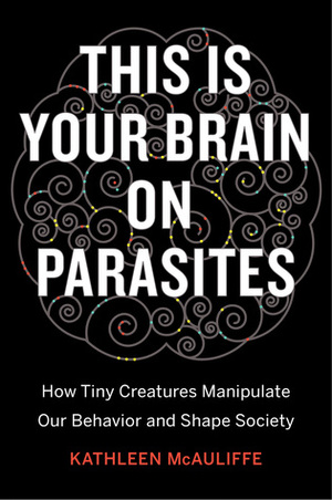 This Is Your Brain on Parasites: How Tiny Creatures Manipulate Our Behavior and Shape Society by Kathleen McAuliffe