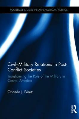 Civil-Military Relations in Post-Conflict Societies: Transforming the Role of the Military in Central America by Orlando J. Pérez