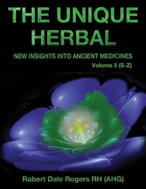 The Unique Herbal - Volume 5 (S-Z): New Insights into Ancient Medicine by Robert Dale Rogers