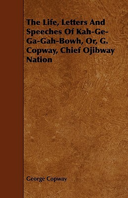 The Life, Letters and Speeches of Kah-GE-Ga-Gah-Bowh, Or, G. Copway, Chief Ojibway Nation by George Copway