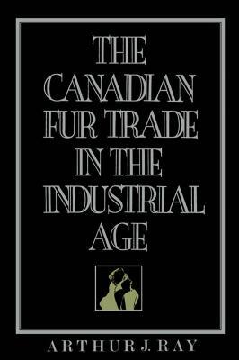 Canadian Fur Trade in the Industrial Age by Arthur J. Ray