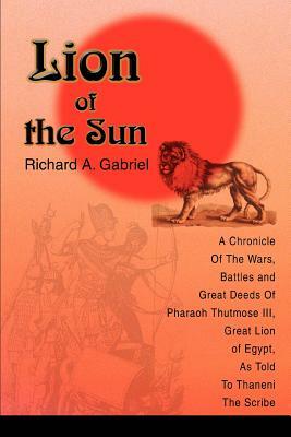Lion of the Sun: A Chronicle Of The Wars, Battles and Great Deeds Of Pharaoh Thutmose III, Great Lion of Egypt, As Told To Thaneni The by Richard A. Gabriel