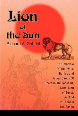 Lion of the Sun: A Chronicle Of The Wars, Battles and Great Deeds Of Pharaoh Thutmose III, Great Lion of Egypt, As Told To Thaneni The by Richard A. Gabriel