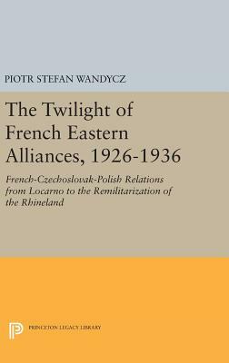 The Twilight of the French Eastern Alliances, 1926-1936: French-Czechoslovak-Polish Relations from Locarno to the Remilitarization of the Rhineland by Piotr Stefan Wandycz