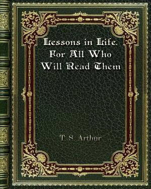 Lessons in Life. For All Who Will Read Them by T. S. Arthur