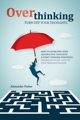 Overthinking: Turn Off Your Thoughts, How To Overcome Your Destructive Thoughts And Start Thinking Positively by Alexander Parker