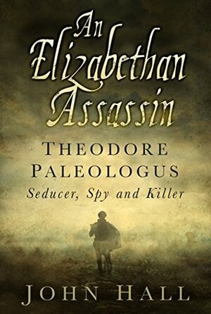 An Elizabethan Assassin: Theodore Paleologus: Seducer, Spy and Killer by John Hall