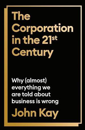 The Corporation in the 21st Century: Why (almost) everything we are told about business is wrong by John Kay, John Kay