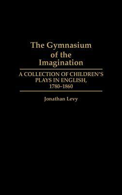 The Gymnasium of the Imagination: A Collection of Children's Plays in English, 1780-1860 by Jonathan Levy