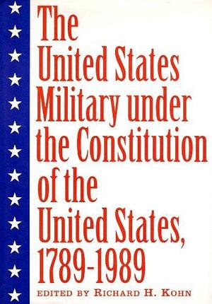 The United States Military Under the Constitution of the United States, 1789-1989 by Richard H. Kohn