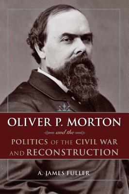 Oliver P. Morton and the Politics of the Civil War and Reconstruction by A. James Fuller