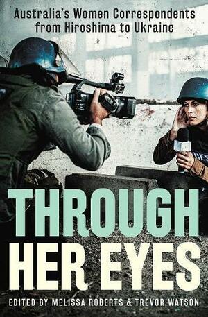 Through Her Eyes: Australia's Women Correspondents from Hiroshima to Ukraine by Melissa Roberts, Trevor Watson