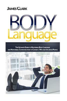 Body Language: The Ultimate Guide to Mastering Body Language and Nonverbal Communication to Connect, Win and Influence People by James Clark