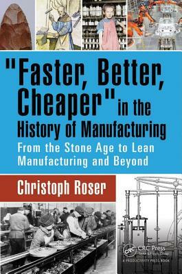 Faster, Better, Cheaper in the History of Manufacturing: From the Stone Age to Lean Manufacturing and Beyond by Christoph Roser