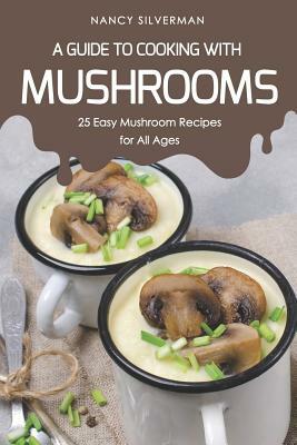 A Guide to Cooking with Mushrooms: 25 Easy Mushroom Recipes for All Ages by Nancy Silverman