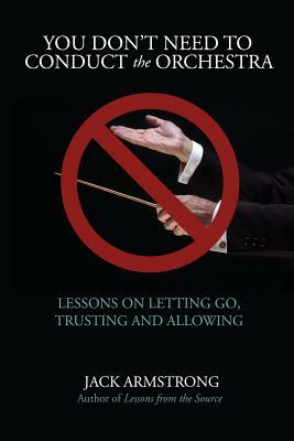 You Don't Need to Conduct the Orchestra!: Lessons on Letting Go, Trusting and Allowing by Jack Armstrong