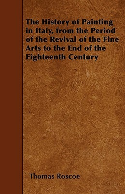 The History of Painting in Italy, from the Period of the Revival of the Fine Arts to the End of the Eighteenth Century by Thomas Roscoe