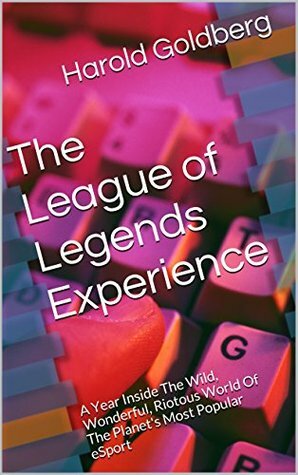 The League of Legends Experience: A Year Inside The Wild, Wonderful, Riotous World Of The Planet's Most Popular eSport by Harold Goldberg