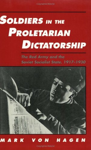 Soldiers in the Proletarian Dictatorship: The Red Army and the Soviet Socialist State, 1917-1930 by Mark Von Hagen