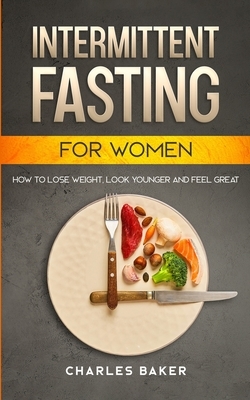 Intermittent Fasting For Women: How to Lose Weight, Look Younger and Feel Great (with 65+ Bonus IF Recipes) by Charles Baker