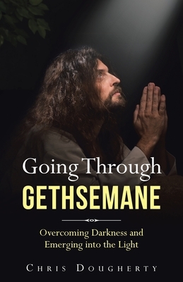 Going Through Gethsemane: Overcoming Darkness and Emerging into the Light by Chris Dougherty