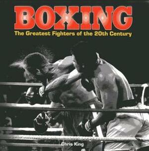 Boxing: The Greatest Fighters of the 20th Century: A Complete Guide to the Top Names in Boxing, Shown in Over 200 Dynamic Photographs by Chris King