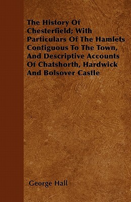 The History Of Chesterfield; With Particulars Of The Hamlets Contiguous To The Town, And Descriptive Accounts Of Chatshorth, Hardwick And Bolsover Cas by George Hall