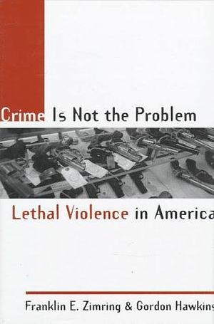 Crime is Not the Problem: Lethal Violence in America by Franklin E. Zimring, Gordon Hawkins