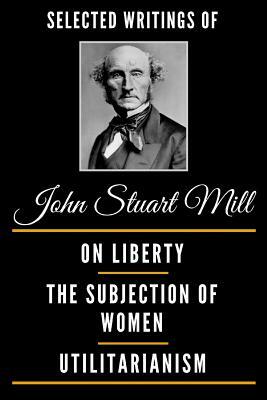 Selected Writings of John Stuart Mill (Deluxe Edition) - On Liberty, the Subjection of Women and Utilitarianism by John Stuart Mill