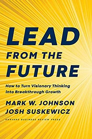 Lead from the Future: How to Turn Visionary Thinking Into Breakthrough Growth by Mark W. Johnson, Josh Suskewicz