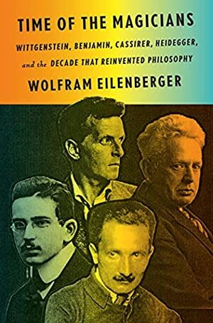 Time of the Magicians: Wittgenstein, Benjamin, Cassirer, Heidegger, and the Decade That Reinvented Philosophy by Wolfram Eilenberger