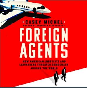 Foreign Agents: How American Lobbyists and Lawmakers Threaten Democracy Around the World by Casey Michel