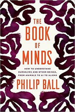 The Book of Minds: How to Understand Ourselves and Other Beings, from Animals to AI to Aliens by Philip Ball