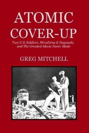 Atomic Cover-Up: Two U.S. Soldiers, Hiroshima & Nagasaki, and The Greatest Movie Never Made by Greg Mitchell