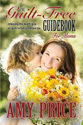 The Guilt-Free Guidebook for Moms: Releasing the Death-grip on Guilt to Fully Embrace Joy by Amy Price