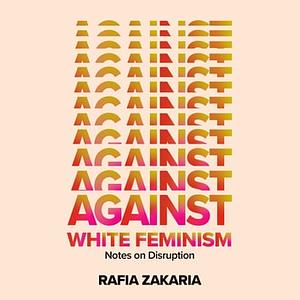 Against White Feminism: Notes on Disruption by Rafia Zakaria