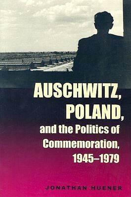 Auschwitz, Poland, and the Politics of Commemoration, 1945–1979 by Jonathan Huener