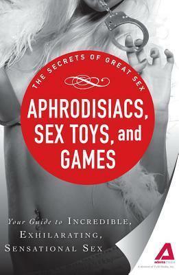 Aphrodisiacs, Sex Toys, and Games: Your guide to incredible, exhilarating, sensational sex by Adams Media