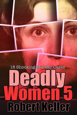 Deadly Women Volume 5: 18 Shocking True Crime Cases of Women Who Kill by Robert Keller