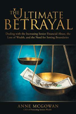 The Ultimate Betrayal: Dealing with the Increasing Senior Financial Abuse, the Loss of Wealth, and the Need for Setting Boundaries by Anne McGowan