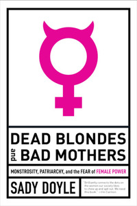 Dead Blondes and Bad Mothers: Monstrosity, Patriarchy, and the Fear of Female Power by Sady Doyle