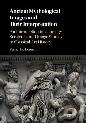 Ancient Mythological Images and Their Interpretation: An Introduction to Iconology, Semiotics and Image Studies in Classical Art History by Katharina Lorenz