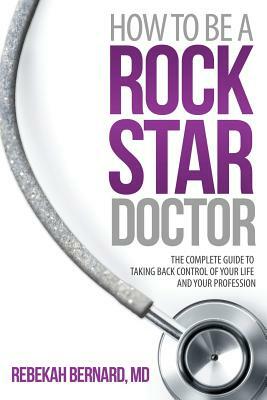 How to Be a Rock Star Doctor: The Complete Guide to Taking Back Control of Your Life and Your Profession by Rebekah Bernard